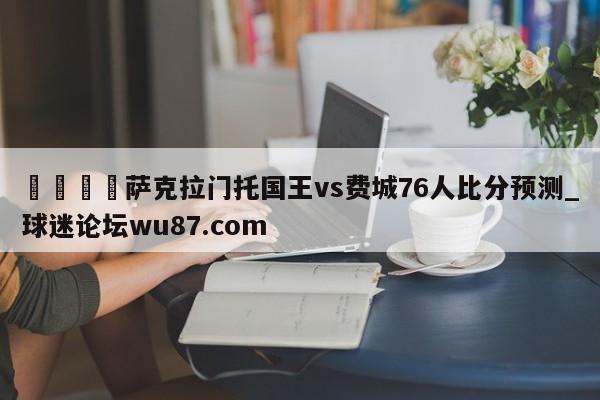 🍢萨克拉门托国王vs费城76人比分预测_球迷论坛wu87.com