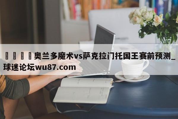 🍢奥兰多魔术vs萨克拉门托国王赛前预测_球迷论坛wu87.com