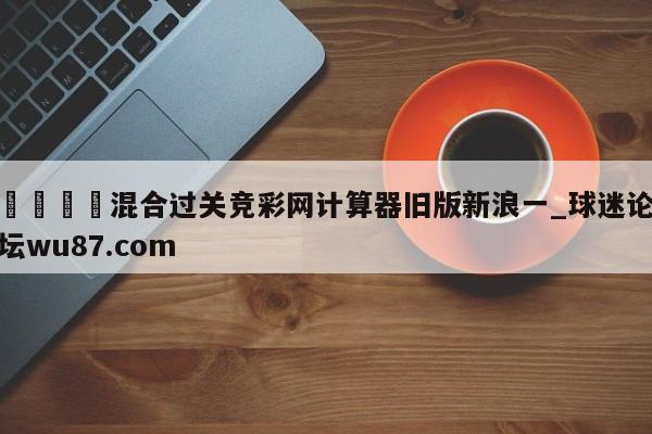 🍢混合过关竞彩网计算器旧版新浪一_球迷论坛wu87.com