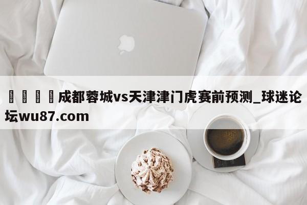 🍢成都蓉城vs天津津门虎赛前预测_球迷论坛wu87.com