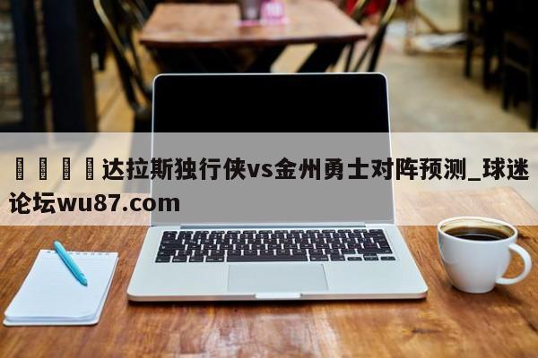 🍢达拉斯独行侠vs金州勇士对阵预测_球迷论坛wu87.com