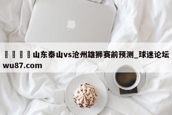 🍢山东泰山vs沧州雄狮赛前预测_球迷论坛wu87.com