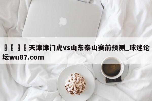🍢天津津门虎vs山东泰山赛前预测_球迷论坛wu87.com