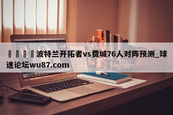 🍢波特兰开拓者vs费城76人对阵预测_球迷论坛wu87.com