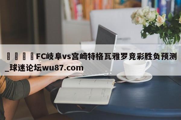 🍢FC岐阜vs宫崎特格瓦雅罗竞彩胜负预测_球迷论坛wu87.com