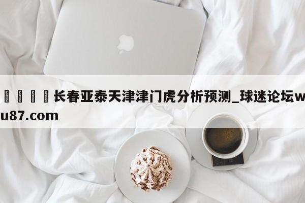 🍢长春亚泰天津津门虎分析预测_球迷论坛wu87.com