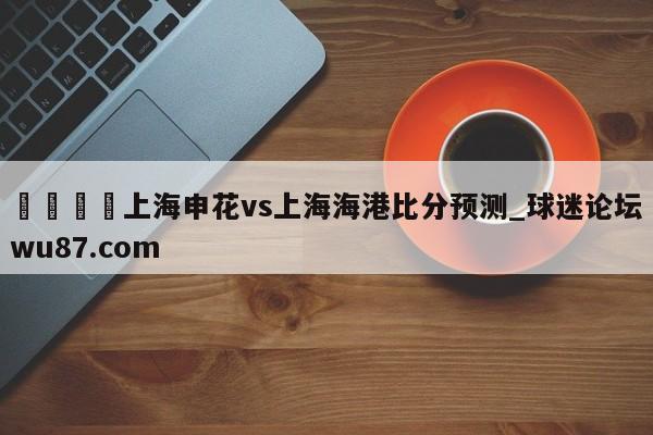 🍢上海申花vs上海海港比分预测_球迷论坛wu87.com