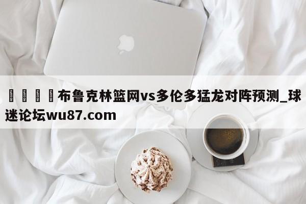 🍢布鲁克林篮网vs多伦多猛龙对阵预测_球迷论坛wu87.com