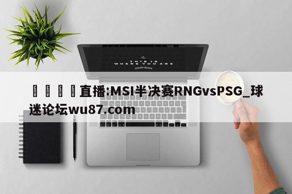 🍢直播:MSI半决赛RNGvsPSG_球迷论坛wu87.com