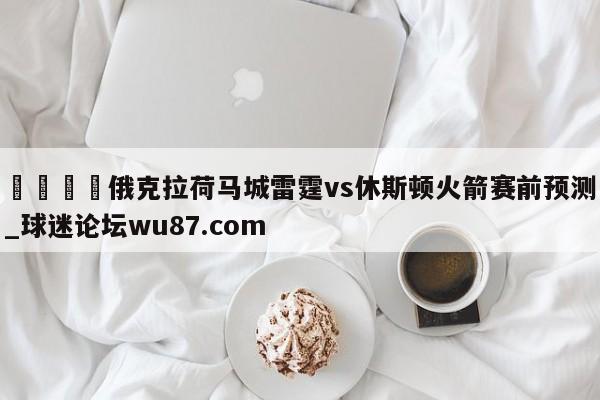🍢俄克拉荷马城雷霆vs休斯顿火箭赛前预测_球迷论坛wu87.com
