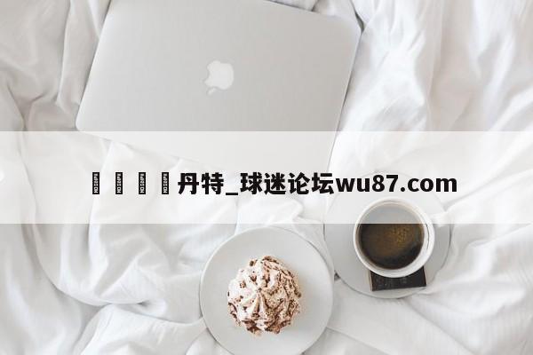 🍢丹特_球迷论坛wu87.com