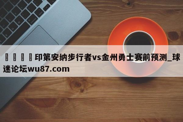 🍢印第安纳步行者vs金州勇士赛前预测_球迷论坛wu87.com