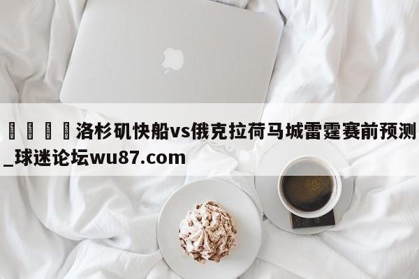 🍢洛杉矶快船vs俄克拉荷马城雷霆赛前预测_球迷论坛wu87.com