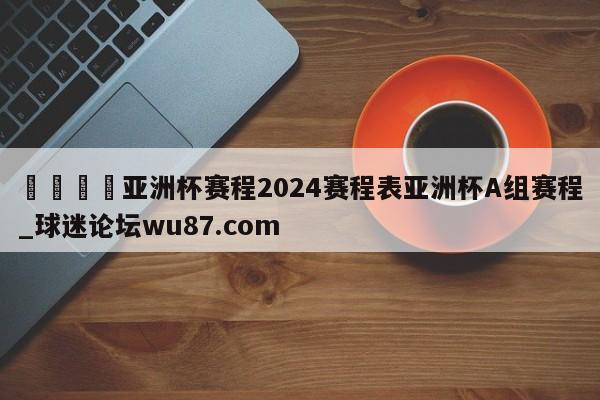 🍢亚洲杯赛程2024赛程表亚洲杯A组赛程_球迷论坛wu87.com