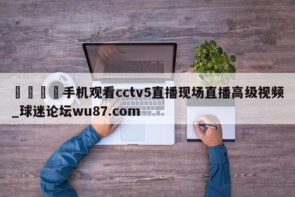 🍢手机观看cctv5直播现场直播高级视频_球迷论坛wu87.com