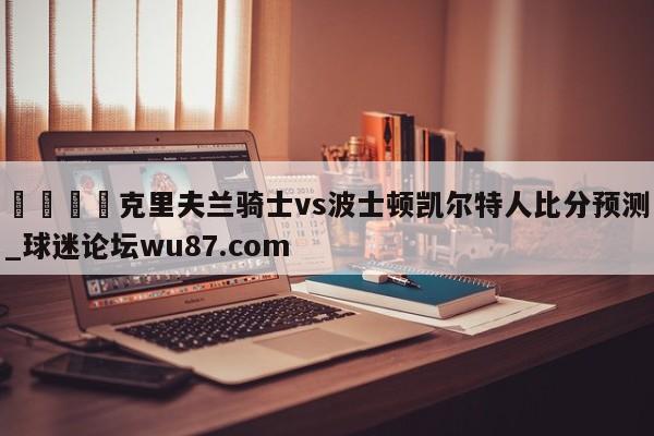 🍢克里夫兰骑士vs波士顿凯尔特人比分预测_球迷论坛wu87.com