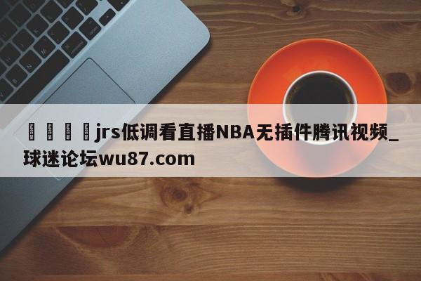 🍢jrs低调看直播NBA无插件腾讯视频_球迷论坛wu87.com