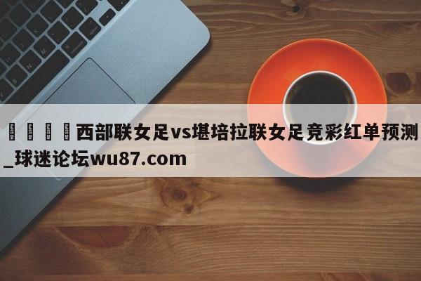🍢西部联女足vs堪培拉联女足竞彩红单预测_球迷论坛wu87.com