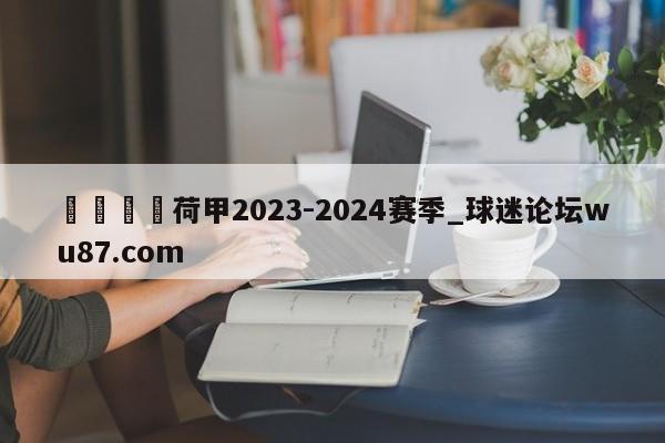 🍢荷甲2023-2024赛季_球迷论坛wu87.com