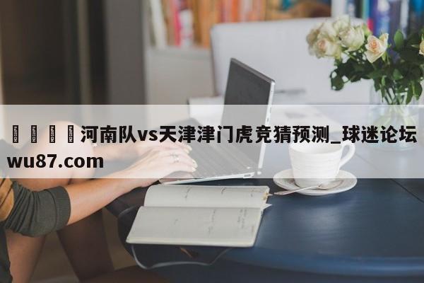 🍢河南队vs天津津门虎竞猜预测_球迷论坛wu87.com