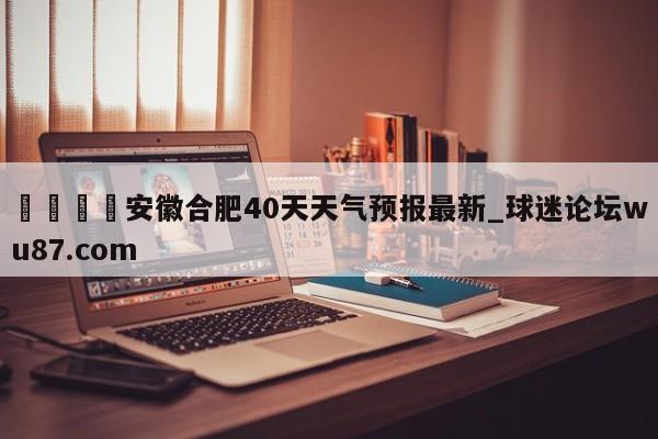 🍢安徽合肥40天天气预报最新_球迷论坛wu87.com