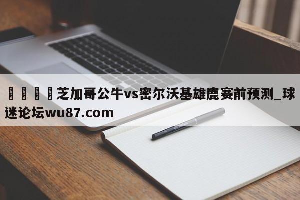 🍢芝加哥公牛vs密尔沃基雄鹿赛前预测_球迷论坛wu87.com