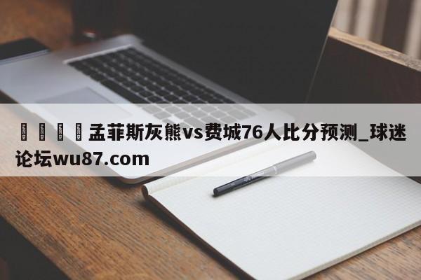 🍢孟菲斯灰熊vs费城76人比分预测_球迷论坛wu87.com