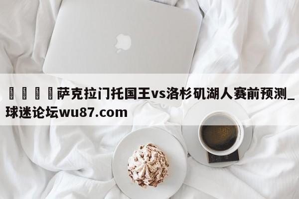 🍢萨克拉门托国王vs洛杉矶湖人赛前预测_球迷论坛wu87.com