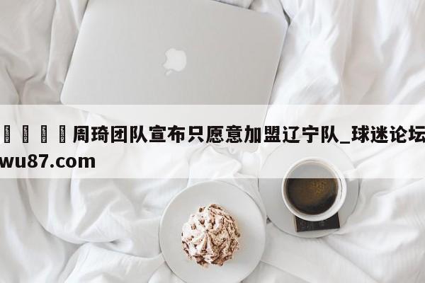 🍢周琦团队宣布只愿意加盟辽宁队_球迷论坛wu87.com