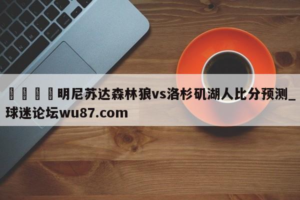 🍢明尼苏达森林狼vs洛杉矶湖人比分预测_球迷论坛wu87.com