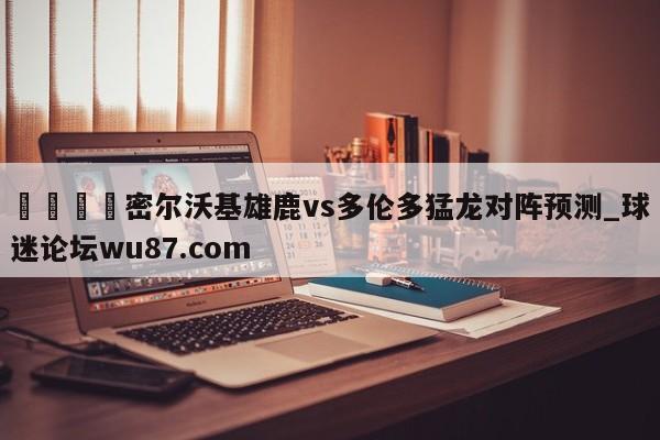 🍢密尔沃基雄鹿vs多伦多猛龙对阵预测_球迷论坛wu87.com