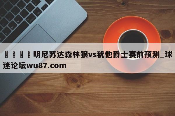 🍢明尼苏达森林狼vs犹他爵士赛前预测_球迷论坛wu87.com