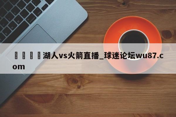 🍢湖人vs火箭直播_球迷论坛wu87.com