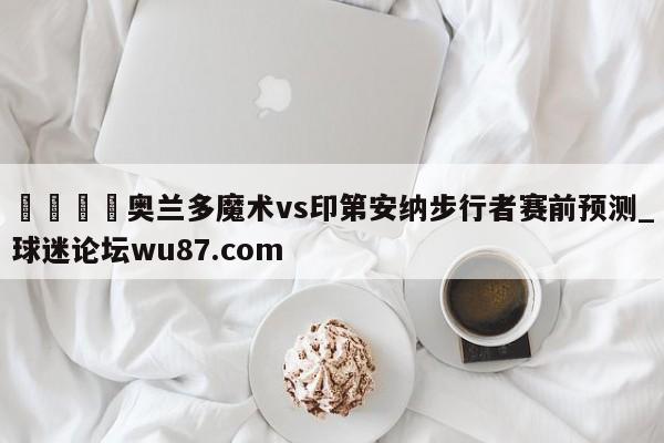 🍢奥兰多魔术vs印第安纳步行者赛前预测_球迷论坛wu87.com