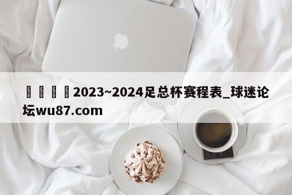 🍢2023~2024足总杯赛程表_球迷论坛wu87.com