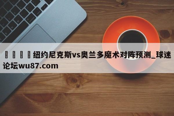 🍢纽约尼克斯vs奥兰多魔术对阵预测_球迷论坛wu87.com