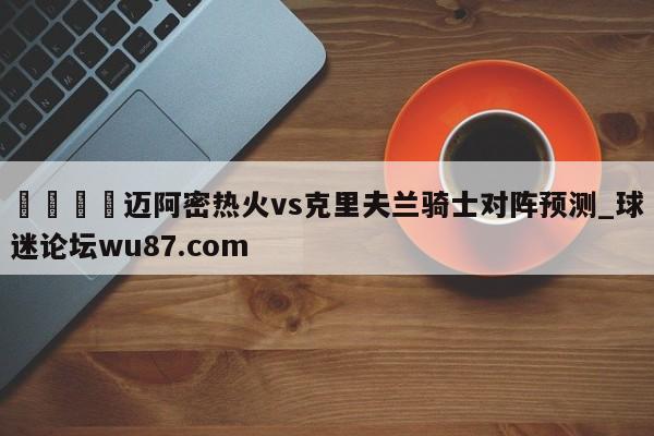 🍢迈阿密热火vs克里夫兰骑士对阵预测_球迷论坛wu87.com