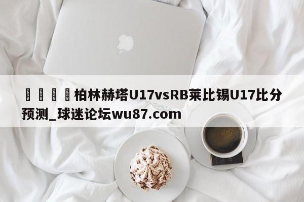 🍢柏林赫塔U17vsRB莱比锡U17比分预测_球迷论坛wu87.com