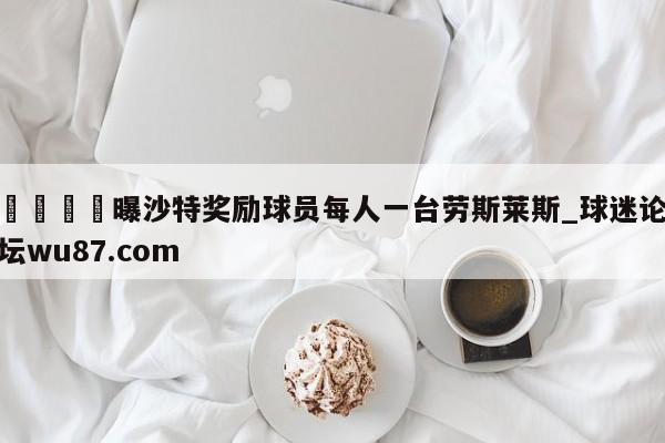 🍢曝沙特奖励球员每人一台劳斯莱斯_球迷论坛wu87.com