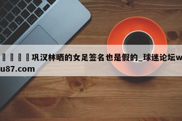 🍢巩汉林晒的女足签名也是假的_球迷论坛wu87.com