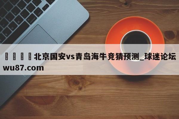 🍢北京国安vs青岛海牛竞猜预测_球迷论坛wu87.com