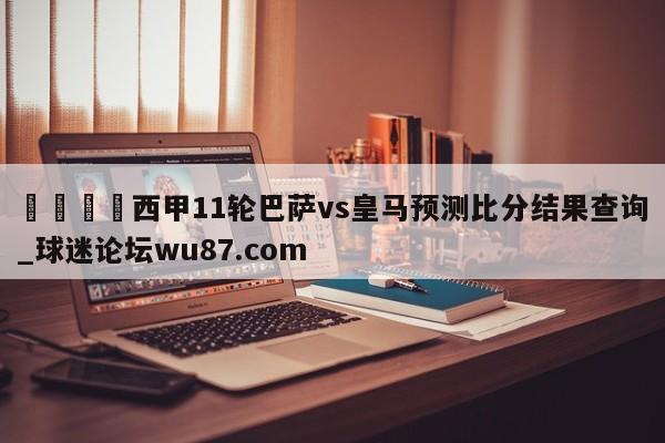 🍢西甲11轮巴萨vs皇马预测比分结果查询_球迷论坛wu87.com