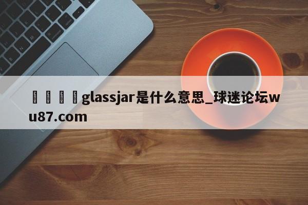 🍢glassjar是什么意思_球迷论坛wu87.com