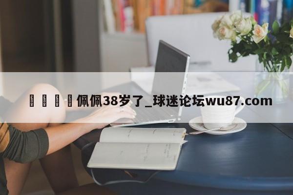 🍢佩佩38岁了_球迷论坛wu87.com