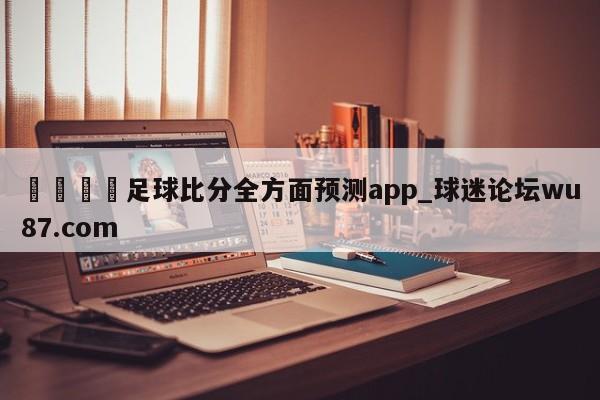 🍢足球比分全方面预测app_球迷论坛wu87.com
