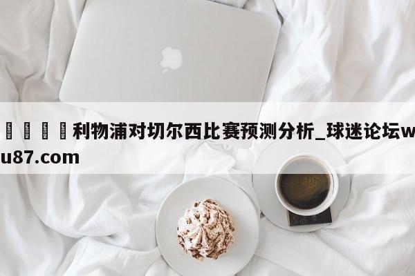 🍢利物浦对切尔西比赛预测分析_球迷论坛wu87.com