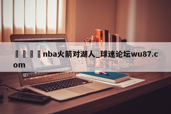 🍢nba火箭对湖人_球迷论坛wu87.com