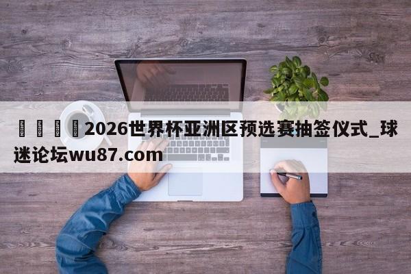 🍢2026世界杯亚洲区预选赛抽签仪式_球迷论坛wu87.com