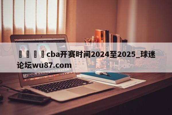 🍢cba开赛时间2024至2025_球迷论坛wu87.com