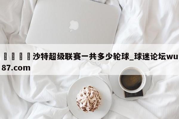 🍢沙特超级联赛一共多少轮球_球迷论坛wu87.com